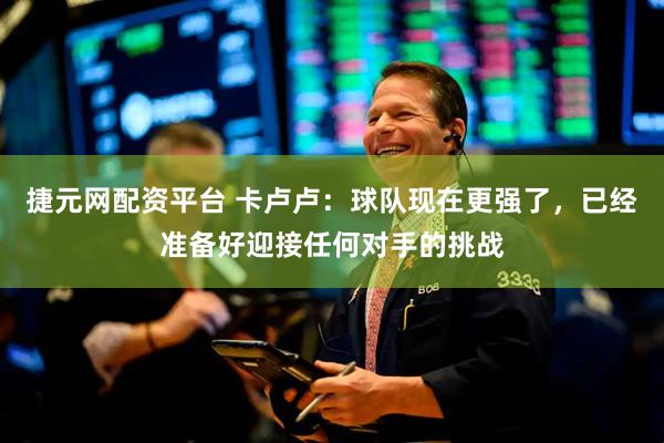 捷元网配资平台 卡卢卢：球队现在更强了，已经准备好迎接任何对手的挑战