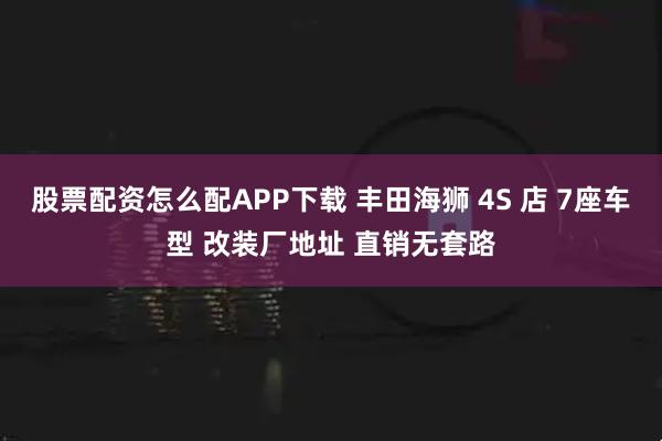 股票配资怎么配APP下载 丰田海狮 4S 店 7座车型 改装厂地址 直销无套路