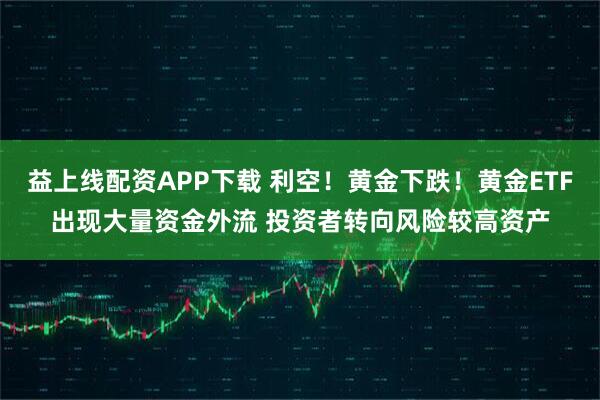 益上线配资APP下载 利空!黄金下跌!黄金ETF出现大量资金外流 投资者转向风险较高资产