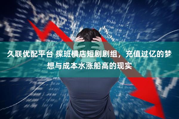 久联优配平台 探班横店短剧剧组，充值过亿的梦想与成本水涨船高的现实