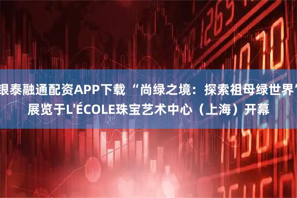 银泰融通配资APP下载 “尚绿之境：探索祖母绿世界”展览于L'ÉCOLE珠宝艺术中心（上海）开幕