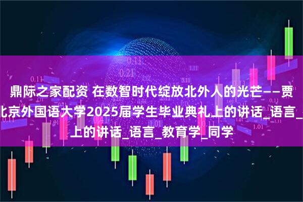 鼎际之家配资 在数智时代绽放北外人的光芒——贾文键校长在北京外国语大学2025届学生毕业典礼上的讲话_语言_教育学_同学