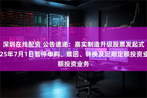 深圳在线配资 公告速递：嘉实制造升级股票发起式2025年7月1日暂停申购、赎回、转换及定期定额投资业务