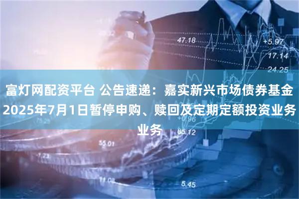 富灯网配资平台 公告速递：嘉实新兴市场债券基金2025年7月1日暂停申购、赎回及定期定额投资业务