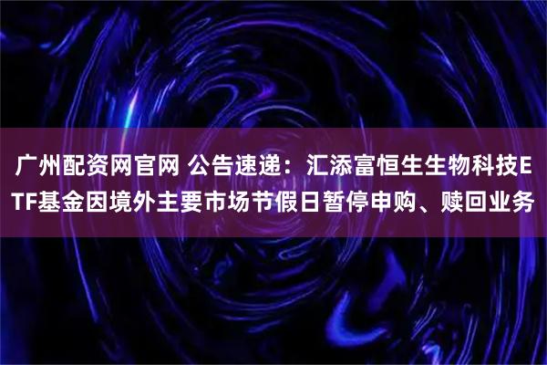 广州配资网官网 公告速递：汇添富恒生生物科技ETF基金因境外主要市场节假日暂停申购、赎回业务