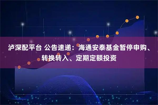 泸深配平台 公告速递：海通安泰基金暂停申购、转换转入、定期定额投资