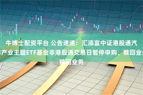 牛博士配资平台 公告速递：汇添富中证港股通汽车产业主题ETF基金非港股通交易日暂停申购、赎回业务