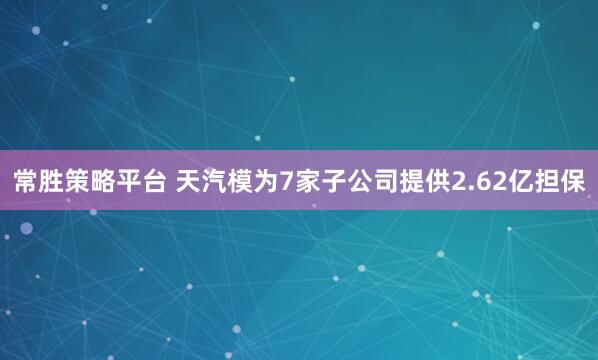 常胜策略平台 天汽模为7家子公司提供2.62亿担保