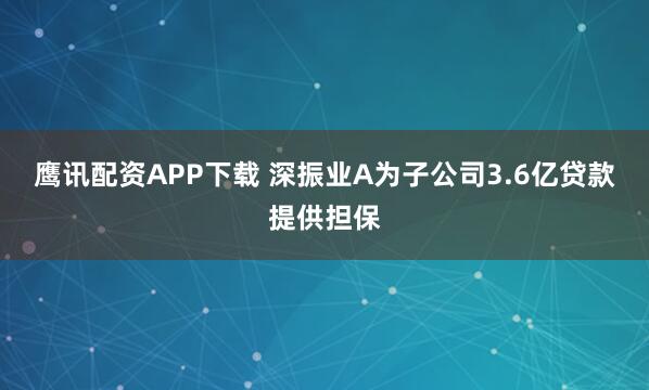 鹰讯配资APP下载 深振业A为子公司3.6亿贷款提供担保