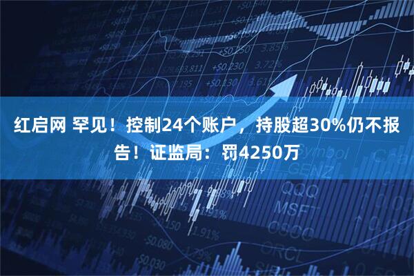 红启网 罕见！控制24个账户，持股超30%仍不报告！证监局：罚4250万