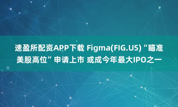 速盈所配资APP下载 Figma(FIG.US)“瞄准美股高位”申请上市 或成今年最大IPO之一