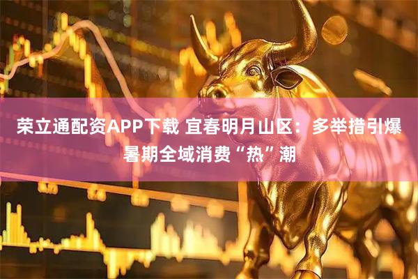 荣立通配资APP下载 宜春明月山区:多举措引爆暑期全域消费“热”潮