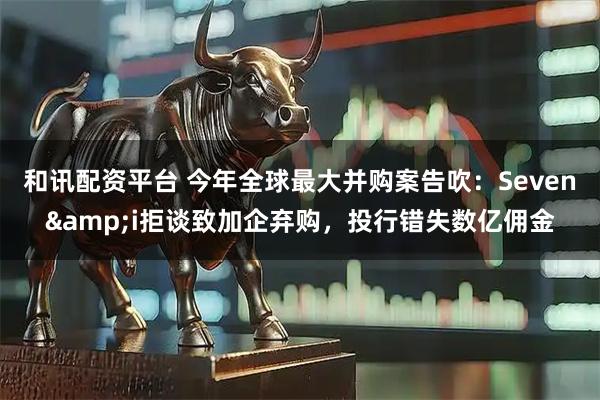 和讯配资平台 今年全球最大并购案告吹：Seven&i拒谈致加企弃购，投行错失数亿佣金