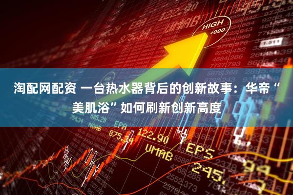 淘配网配资 一台热水器背后的创新故事：华帝“美肌浴”如何刷新创新高度