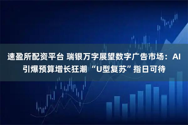 速盈所配资平台 瑞银万字展望数字广告市场：AI引爆预算增长狂潮 “U型复苏”指日可待