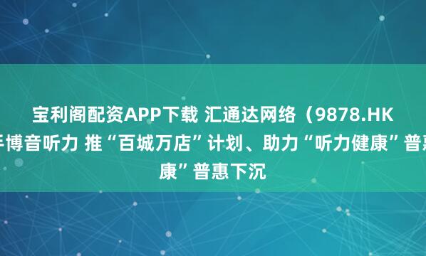 宝利阁配资APP下载 汇通达网络（9878.HK）携手博音听力 推“百城万店”计划、助力“听力健康”普惠下沉