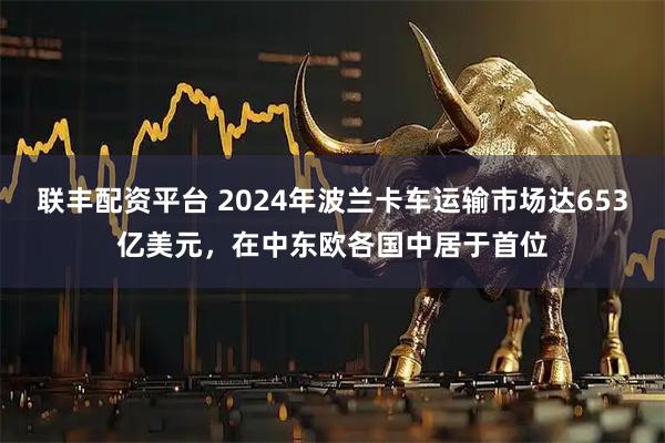 联丰配资平台 2024年波兰卡车运输市场达653亿美元，在中东欧各国中居于首位