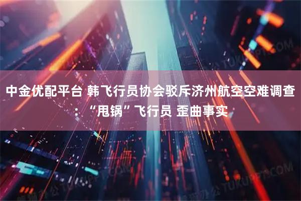 中金优配平台 韩飞行员协会驳斥济州航空空难调查：“甩锅”飞行员 歪曲事实