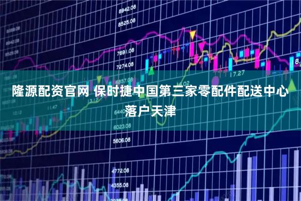 隆源配资官网 保时捷中国第三家零配件配送中心落户天津