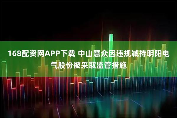 168配资网APP下载 中山慧众因违规减持明阳电气股份被采取监管措施