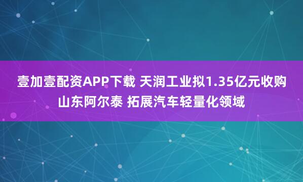 壹加壹配资APP下载 天润工业拟1.35亿元收购山东阿尔泰 拓展汽车轻量化领域