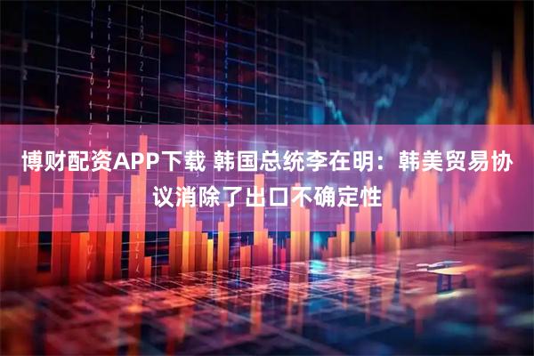 博财配资APP下载 韩国总统李在明：韩美贸易协议消除了出口不确定性
