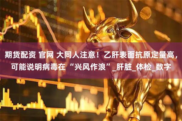 期货配资 官网 大同人注意！乙肝表面抗原定量高，可能说明病毒在 “兴风作浪”_肝脏_体检_数字
