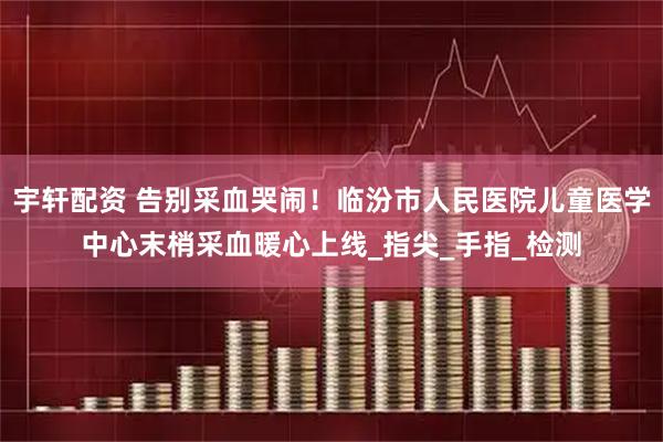 宇轩配资 告别采血哭闹！临汾市人民医院儿童医学中心末梢采血暖心上线_指尖_手指_检测