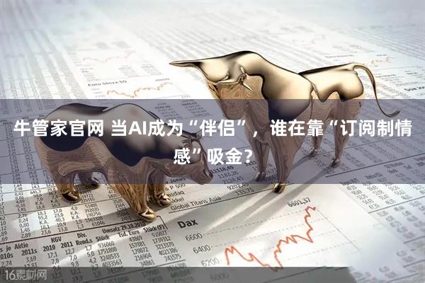 牛管家官网 当AI成为“伴侣”，谁在靠“订阅制情感”吸金？