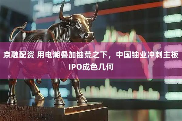 京融配资 用电潮叠加铀荒之下，中国铀业冲刺主板IPO成色几何