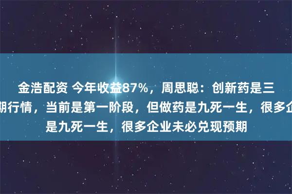 金浩配资 今年收益87%，周思聪：创新药是三五年甚至更长周期行情，当前是第一阶段，但做药是九死一生，很多企业未必兑现预期