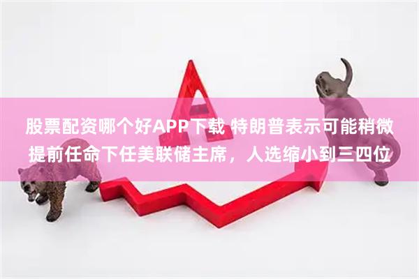 股票配资哪个好APP下载 特朗普表示可能稍微提前任命下任美联储主席,人选缩小到三四位