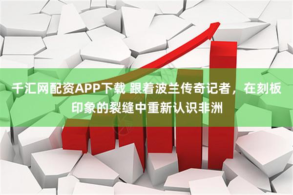 千汇网配资APP下载 跟着波兰传奇记者，在刻板印象的裂缝中重新认识非洲