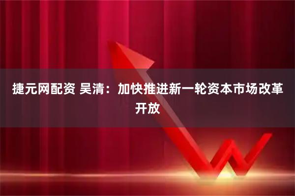 捷元网配资 吴清：加快推进新一轮资本市场改革开放