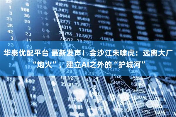华泰优配平台 最新发声！金沙江朱啸虎：远离大厂“炮火”，建立AI之外的“护城河”