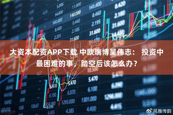 大资本配资APP下载 中欧瑞博吴伟志： 投资中最困难的事，踏空后该怎么办？