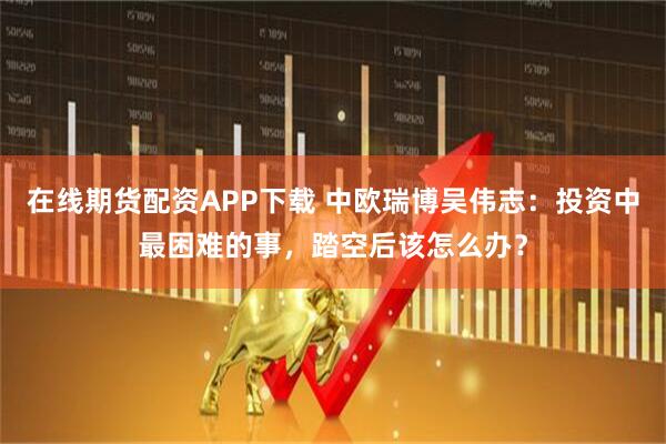 在线期货配资APP下载 中欧瑞博吴伟志：投资中最困难的事，踏空后该怎么办？