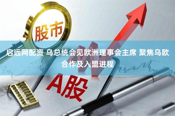 启远网配资 乌总统会见欧洲理事会主席 聚焦乌欧合作及入盟进程