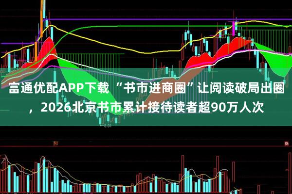 富通优配APP下载 “书市进商圈”让阅读破局出圈，2026北京书市累计接待读者超90万人次