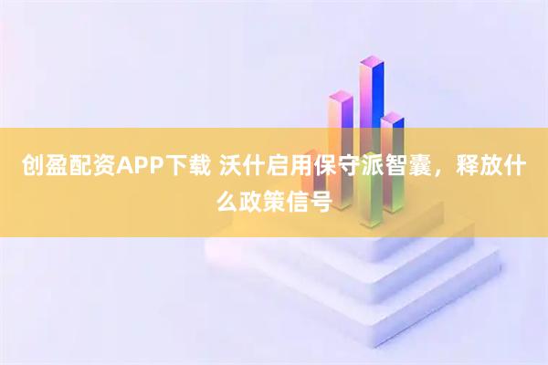 创盈配资APP下载 沃什启用保守派智囊，释放什么政策信号