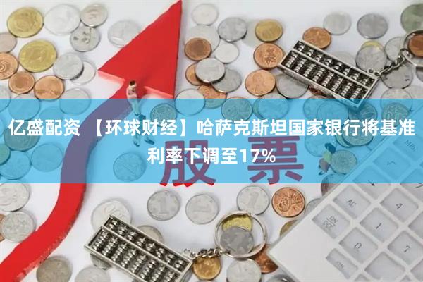 亿盛配资 【环球财经】哈萨克斯坦国家银行将基准利率下调至17%